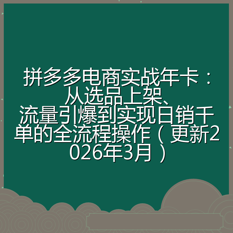 拼多多电商实战年卡：从选品上架、流量引爆到实现日销千单的全流程操作（更新2026年3月）