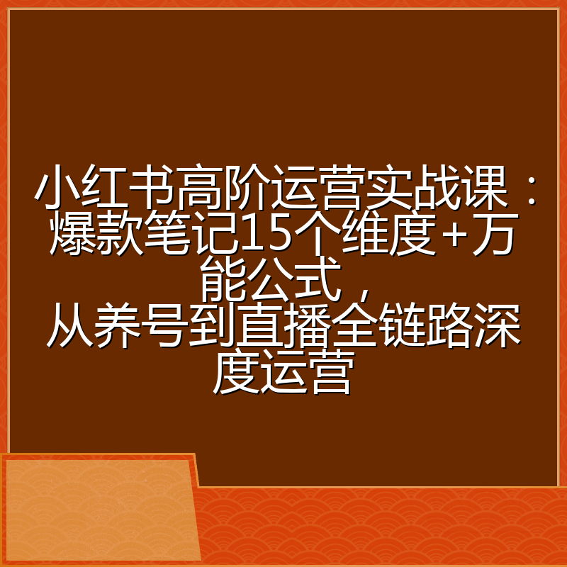 小红书高阶运营实战课：爆款笔记15个维度+万能公式，从养号到直播全链路深度运营