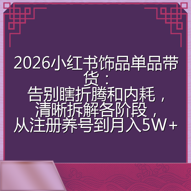2026小红书饰品单品带货:告别瞎折腾和内耗,清晰拆解各阶段,从注册养号到月入5W+