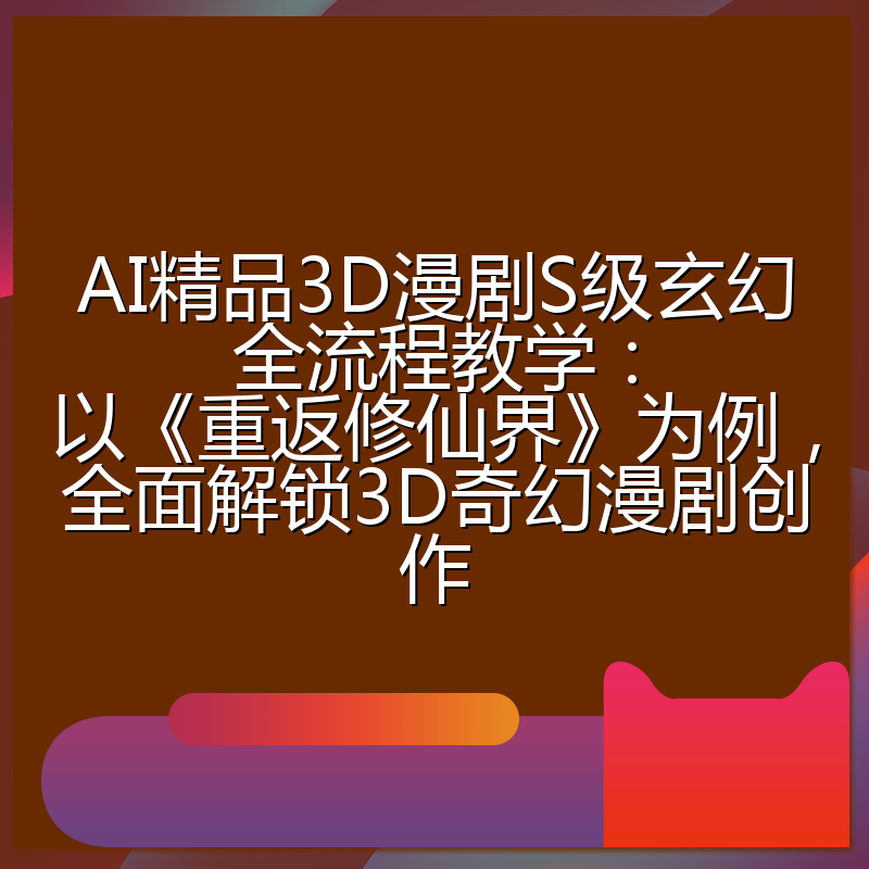 AI精品3D漫剧S级玄幻全流程教学：以《重返修仙界》为例，全面解锁3D奇幻漫剧创作