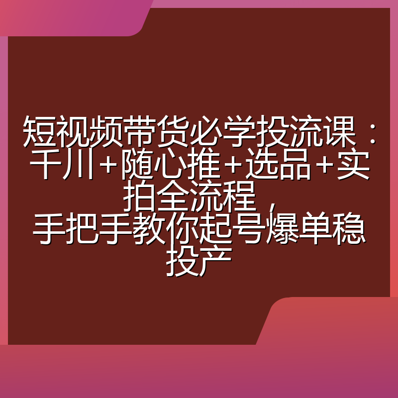 短视频带货必学投流课:千川+随心推+选品+实拍全流程,手把手教你起号爆单稳投产