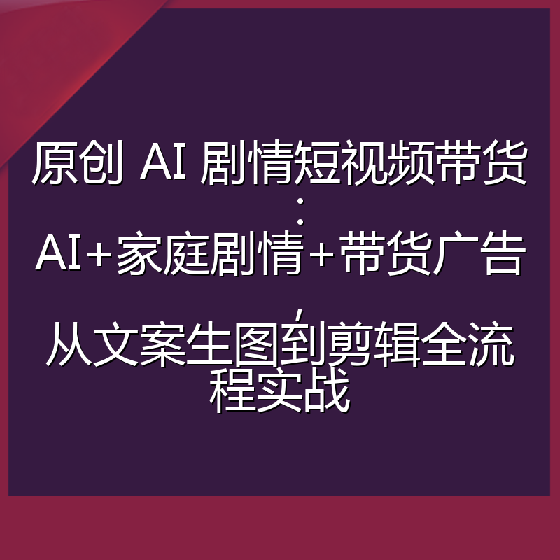 原创 AI 剧情短视频带货:AI+家庭剧情+带货广告,从文案生图到剪辑全流程实战