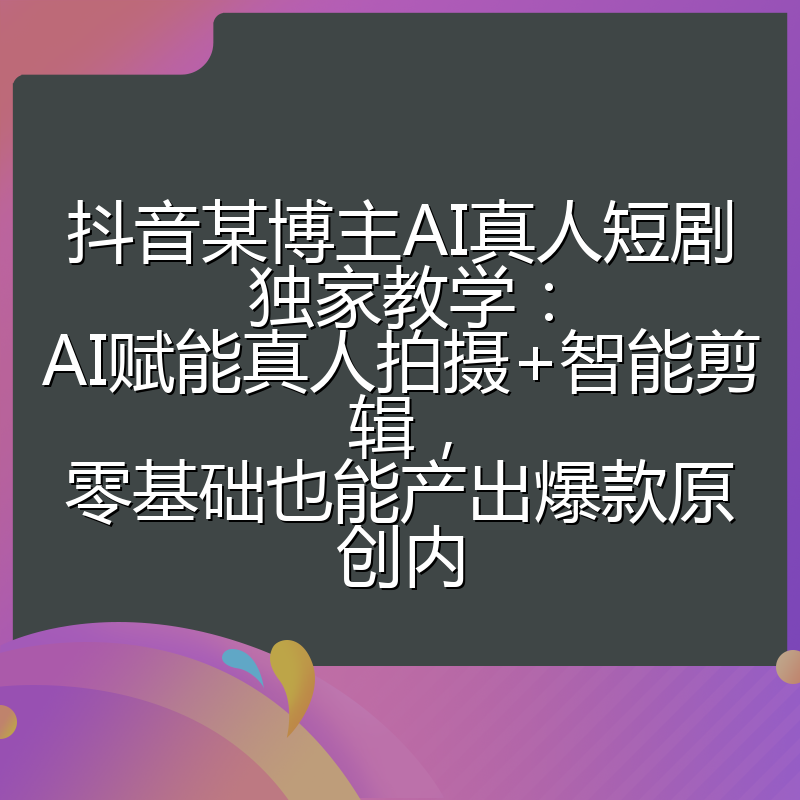 抖音某博主AI真人短剧独家教学：AI赋能真人拍摄+智能剪辑，零基础也能产出爆款原创内