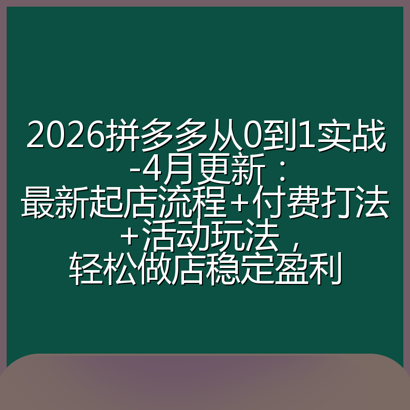 2026拼多多从0到1实战-4月更新：最新起店流程+付费打法+活动玩法，轻松做店稳定盈利