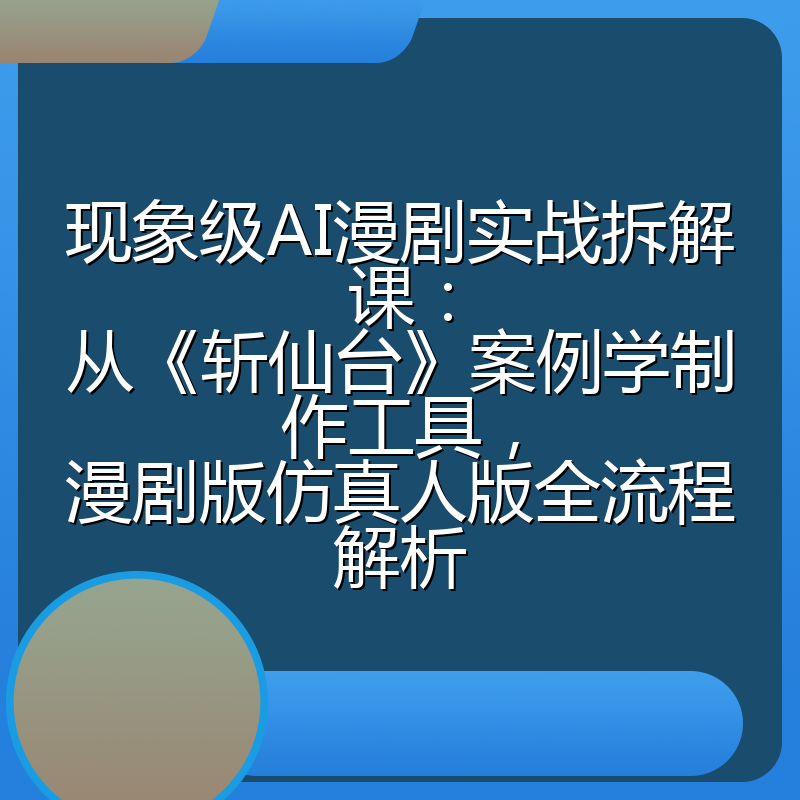现象级AI漫剧实战拆解课：从《斩仙台》案例学制作工具，漫剧版仿真人版全流程解析