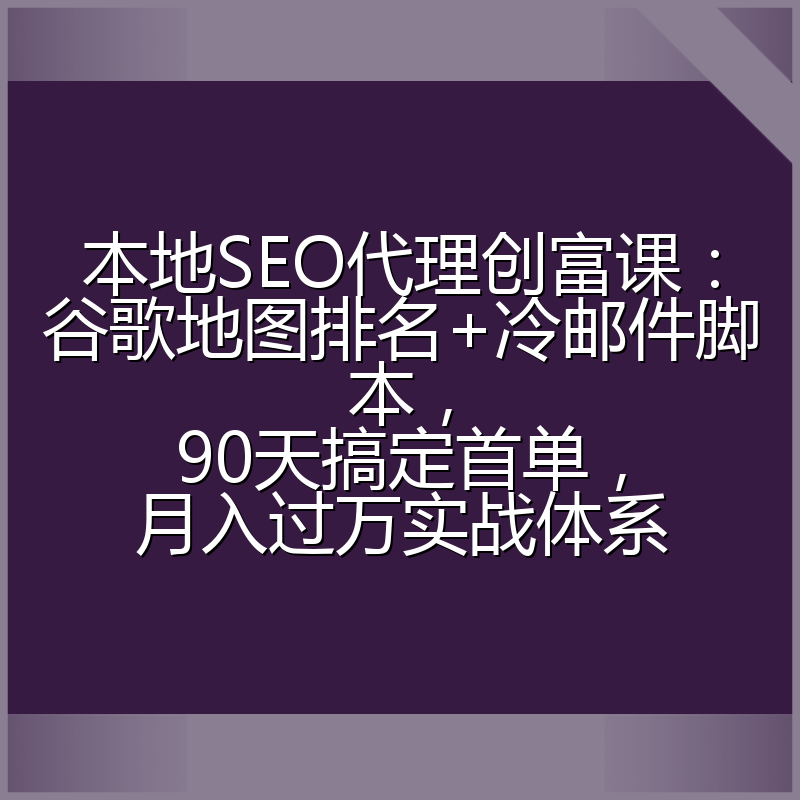 本地SEO代理创富课：谷歌地图排名+冷邮件脚本，90天搞定首单，月入过万实战体系