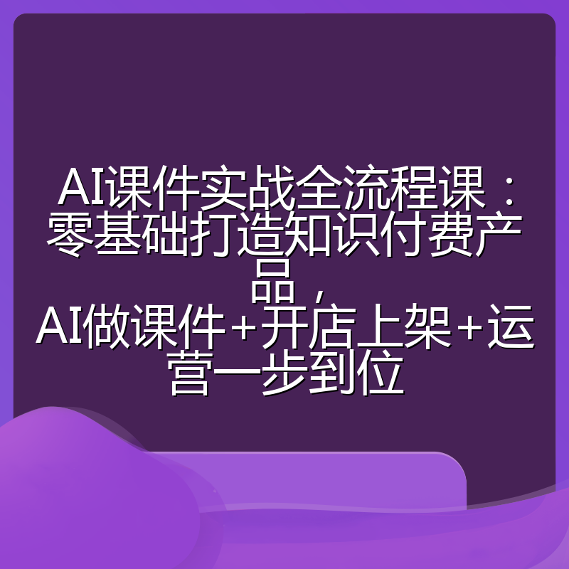 AI课件实战全流程课:零基础打造知识付费产品,AI做课件+开店上架+运营一步到位