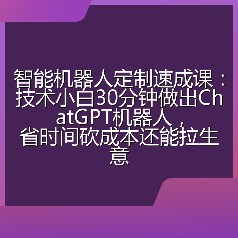 智能机器人定制速成课:技术小白30分钟做出ChatGPT机器人,省时间砍成本还能拉生意