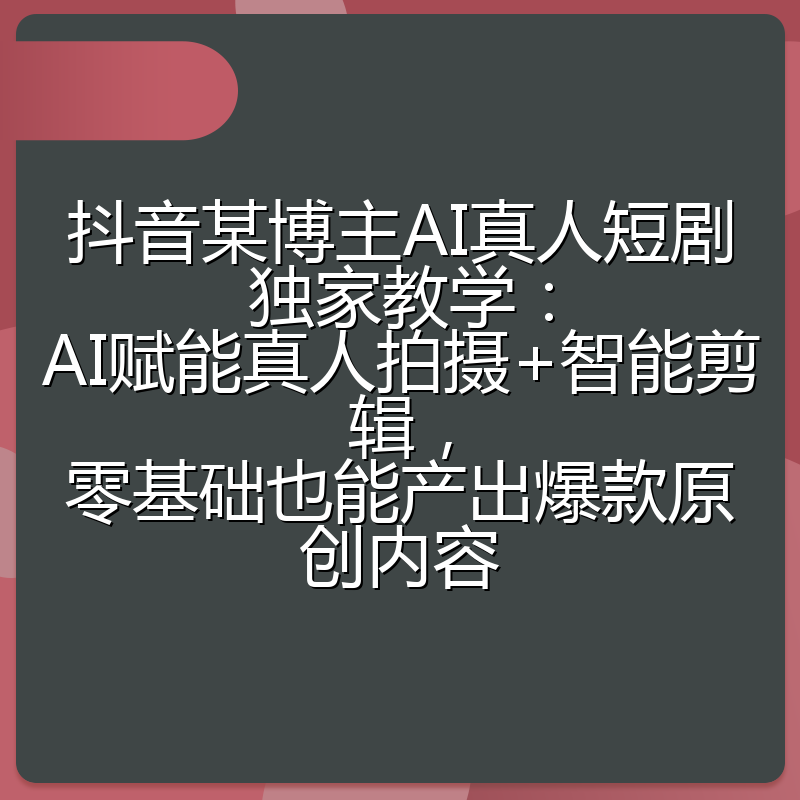 抖音某博主AI真人短剧独家教学：AI赋能真人拍摄+智能剪辑，零基础也能产出爆款原创内容