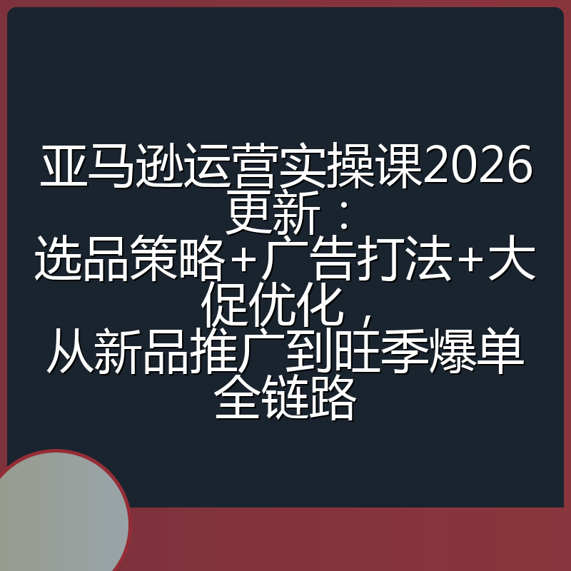 亚马逊运营实操课2026更新:选品策略+广告打法+大促优化,从新品推广到旺季爆单全链路