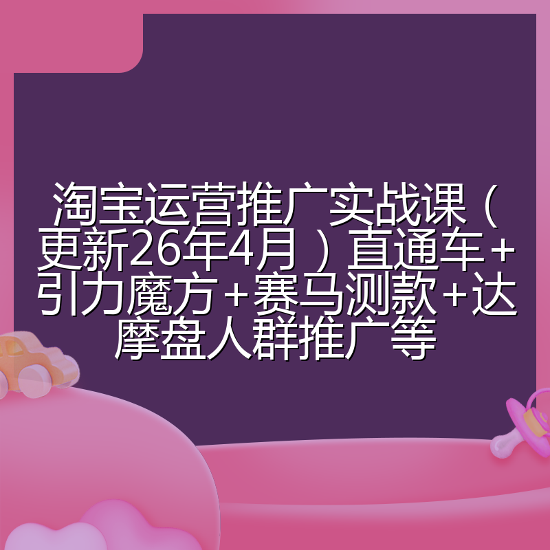淘宝运营推广实战课（更新26年4月）直通车+引力魔方+赛马测款+达摩盘人群推广等