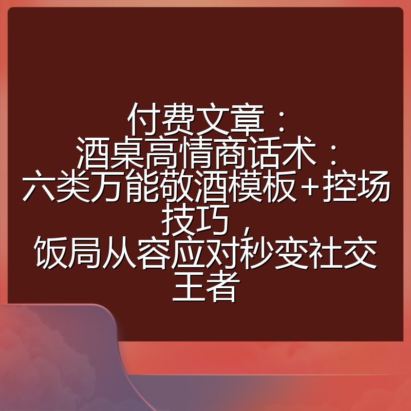 付费文章：酒桌高情商话术：六类万能敬酒模板+控场技巧，饭局从容应对秒变社交王者