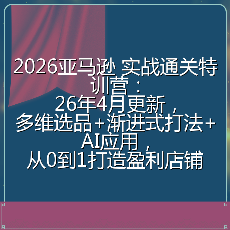 2026亚马逊 实战通关特训营：26年4月更新，多维选品+渐进式打法+AI应用，从0到1打造盈利店铺
