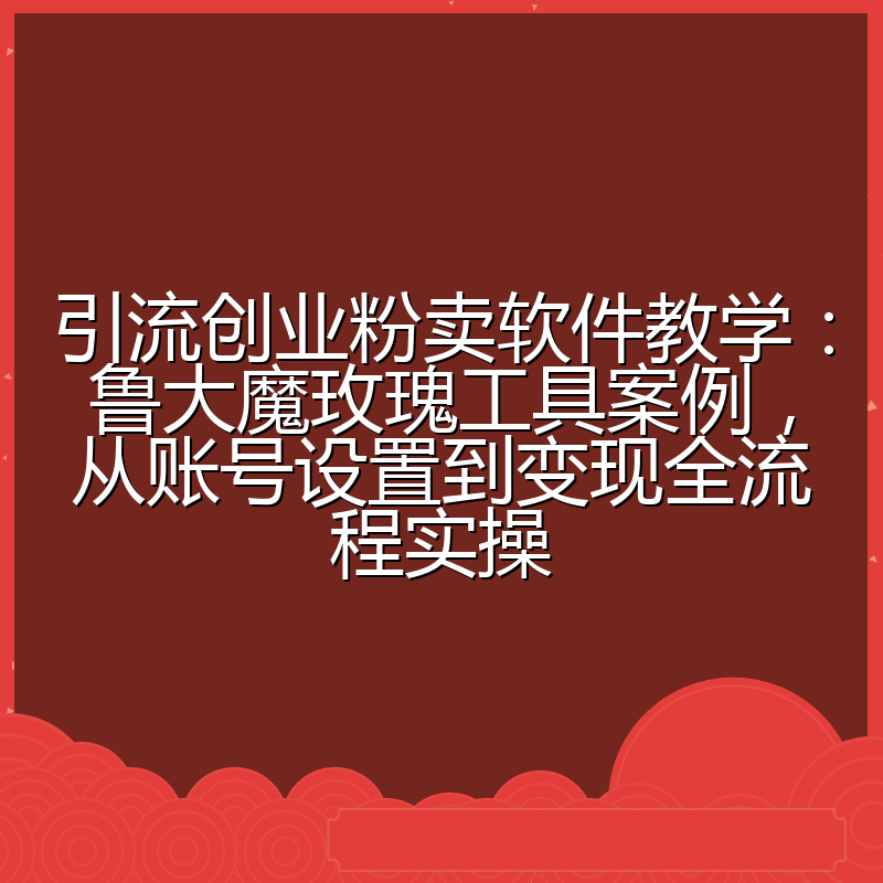 引流创业粉卖软件教学：鲁大魔玫瑰工具案例，从账号设置到变现全流程实操