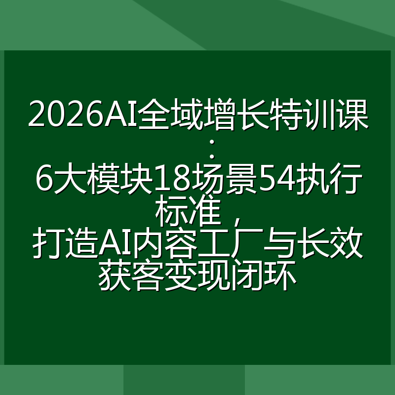2026AI全域增长特训课：6大模块18场景54执行标准，打造AI内容工厂与长效获客变现闭环