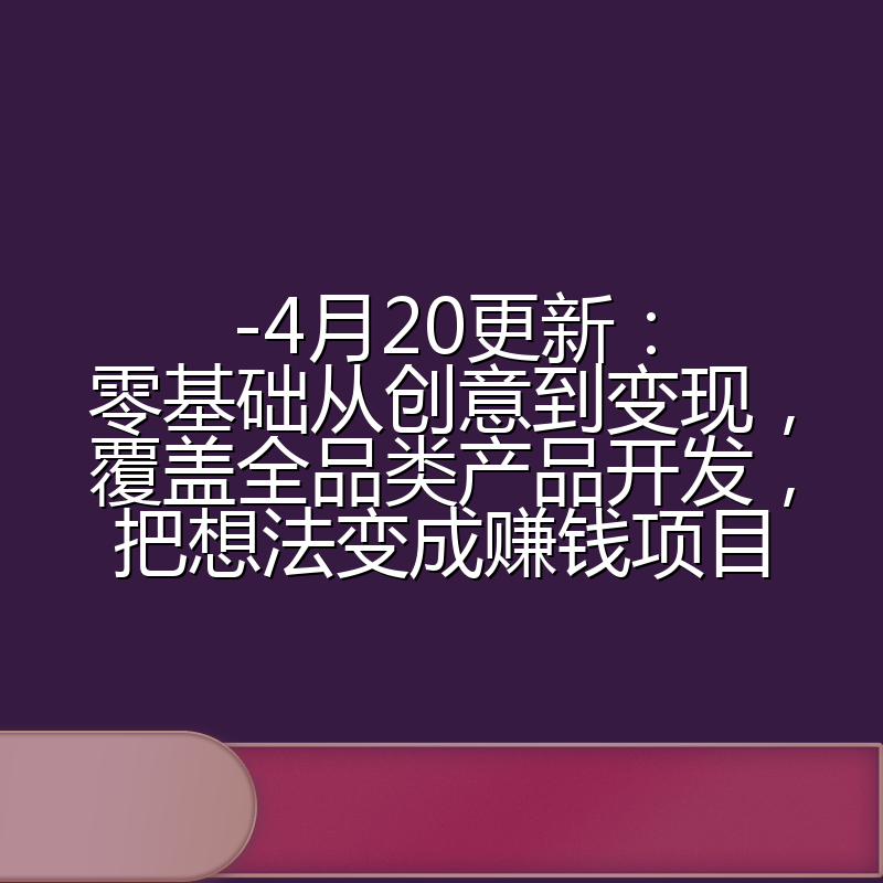 -4月20更新：零基础从创意到变现，覆盖全品类产品开发，把想法变成赚钱项目