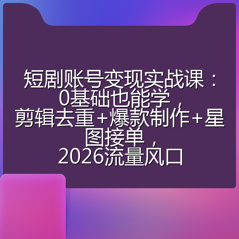 短剧账号变现实战课：0基础也能学，剪辑去重+爆款制作+星图接单，2026流量风口
