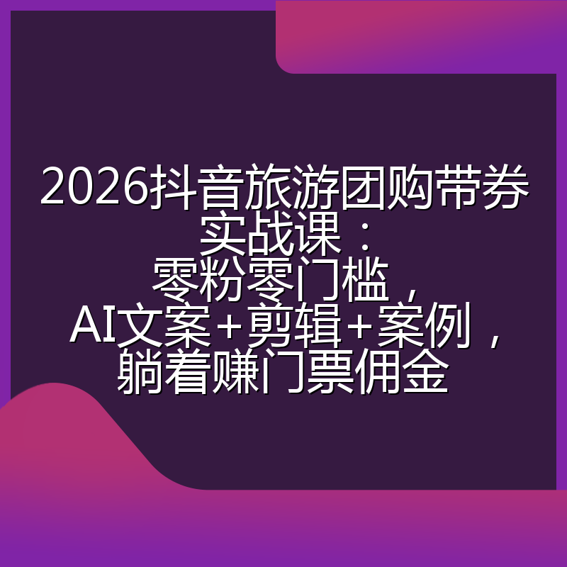2026抖音旅游团购带券实战课：零粉零门槛，AI文案+剪辑+案例，躺着赚门票佣金