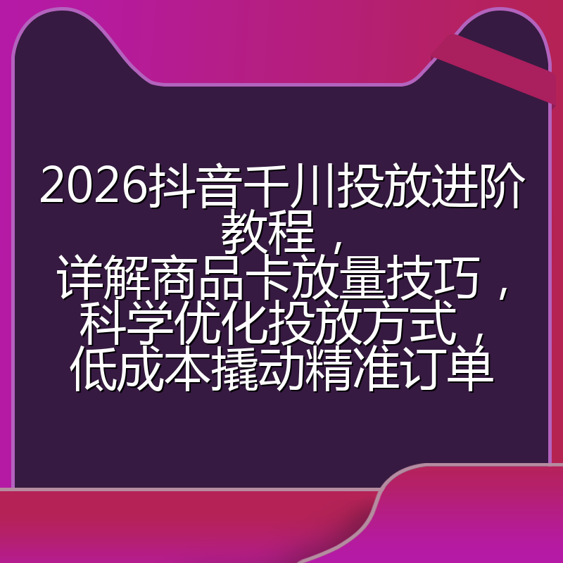 2026抖音千川投放进阶教程，详解商品卡放量技巧，科学优化投放方式，低成本撬动精准订单