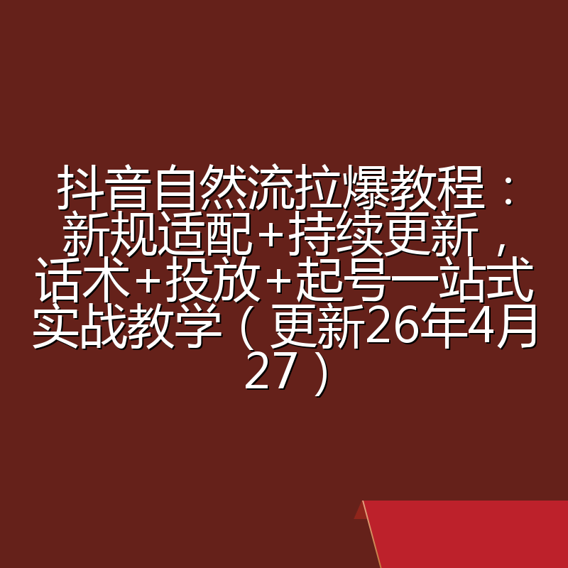 抖音自然流拉爆教程：新规适配+持续更新，话术+投放+起号一站式实战教学（更新26年4月27）