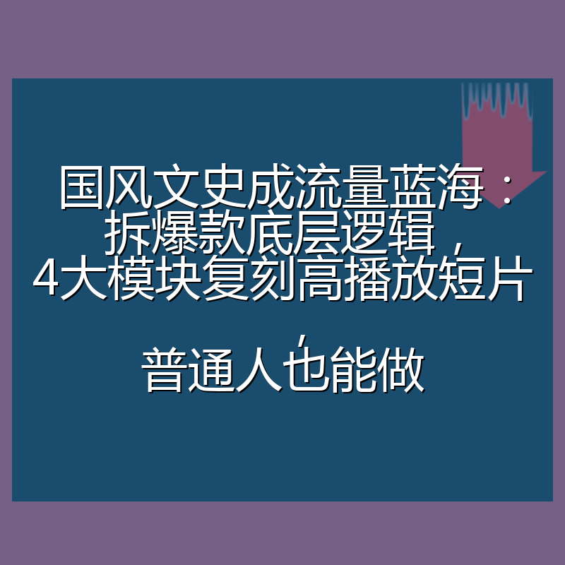国风文史成流量蓝海：拆爆款底层逻辑，4大模块复刻高播放短片，普通人也能做