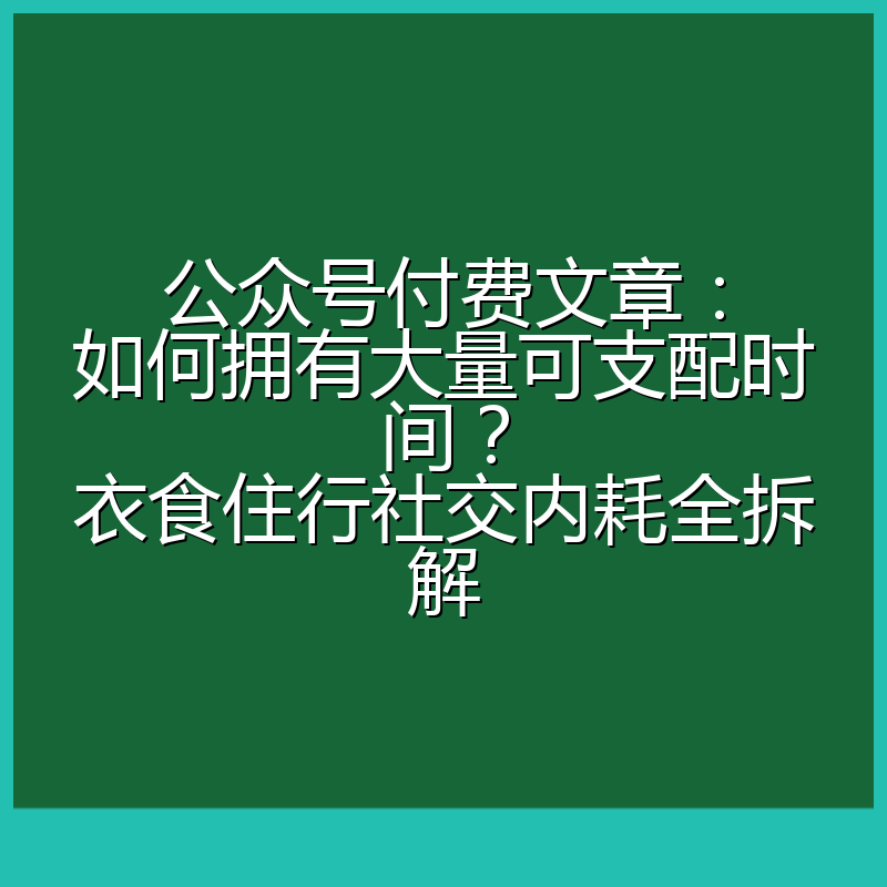 公众号付费文章：如何拥有大量可支配时间？衣食住行社交内耗全拆解