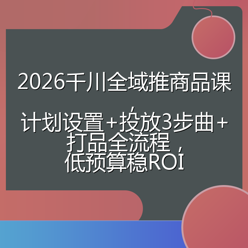 2026千川全域推商品课，计划设置+投放3步曲+打品全流程，低预算稳ROI