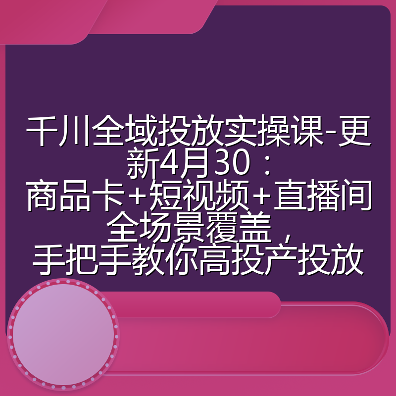 千川全域投放实操课-更新4月30：商品卡+短视频+直播间全场景覆盖，手把手教你高投产投放