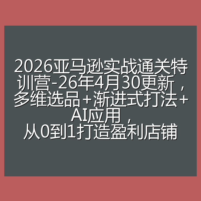 2026亚马逊实战通关特训营-26年4月30更新，多维选品+渐进式打法+AI应用，从0到1打造盈利店铺