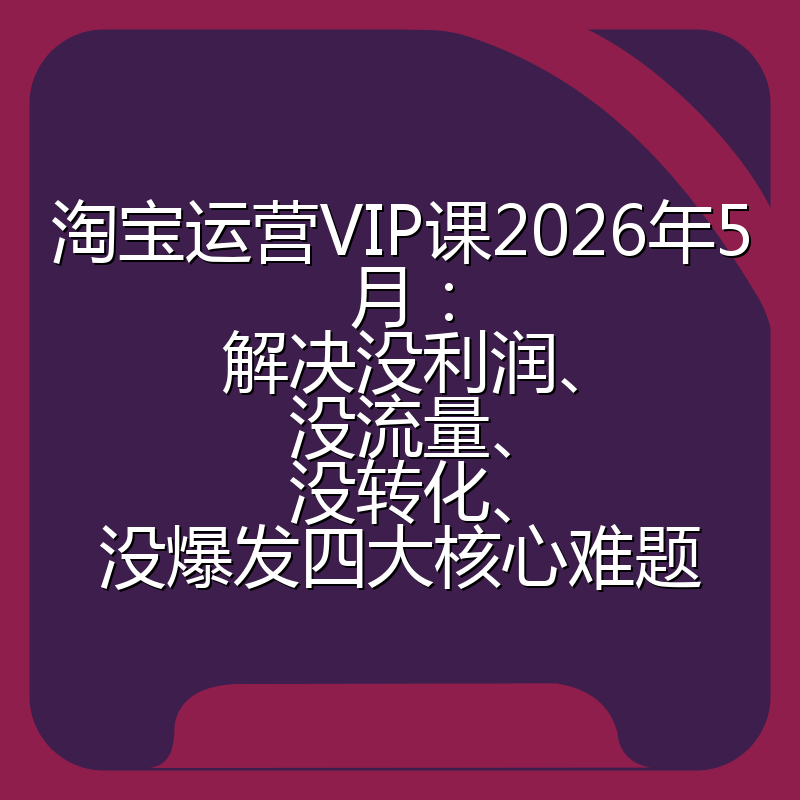 淘宝运营VIP课2026年5月：解决没利润、没流量、没转化、没爆发四大核心难题