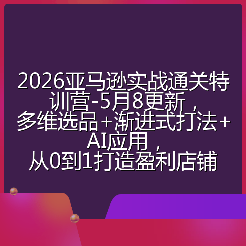 2026亚马逊实战通关特训营-5月8更新，多维选品+渐进式打法+AI应用，从0到1打造盈利店铺