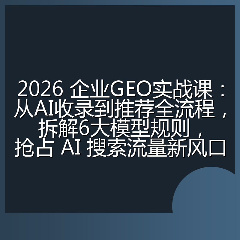 2026 企业GEO实战课:从AI收录到推荐全流程,拆解6大模型规则,抢占 AI 搜索流量新风口