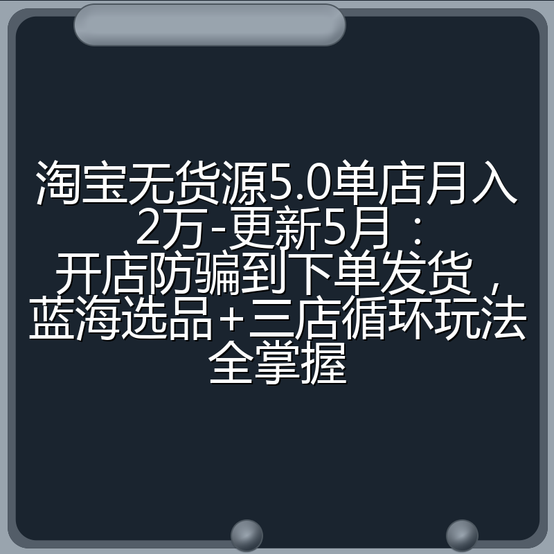 淘宝无货源5.0单店月入2万-更新5月：开店防骗到下单发货，蓝海选品+三店循环玩法全掌握