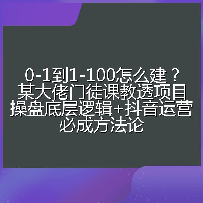 0-1到1-100怎么建？某大佬门徒课教透项目操盘底层逻辑+抖音运营必成方法论