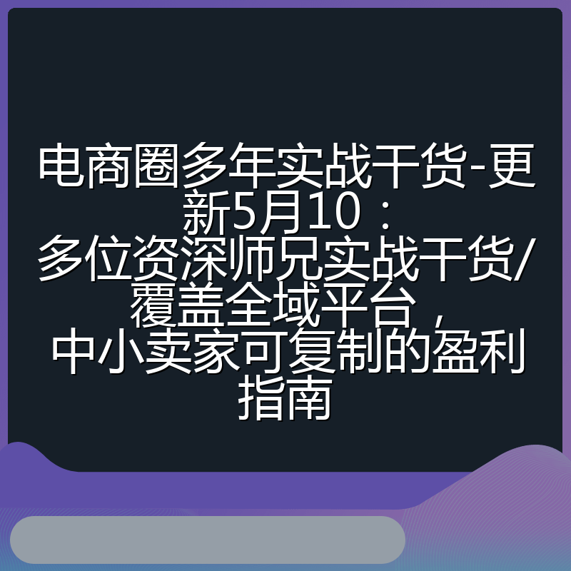 电商圈多年实战干货-更新5月10：多位资深师兄实战干货/覆盖全域平台，中小卖家可复制的盈利指南