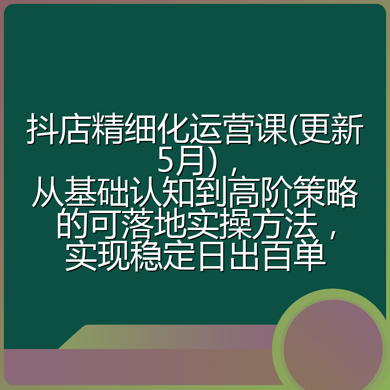 抖店精细化运营课(更新5月),从基础认知到高阶策略的可落地实操方法,实现稳定日出百单