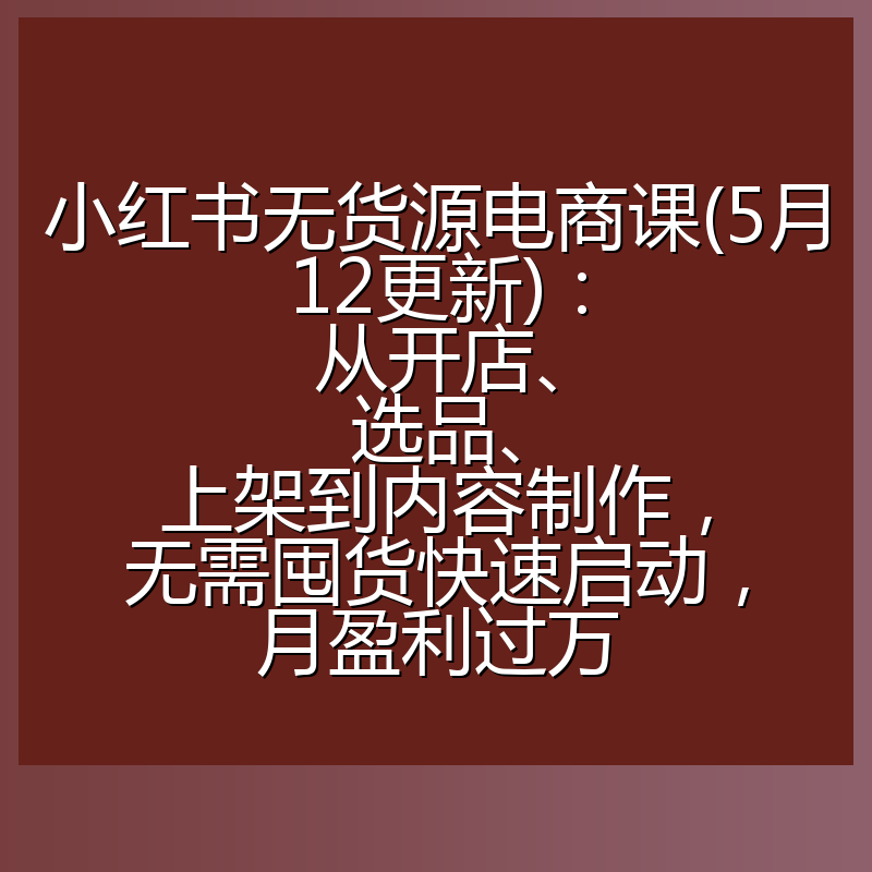 小红书无货源电商课(5月12更新)：从开店、选品、上架到内容制作，无需囤货快速启动，月盈利过万