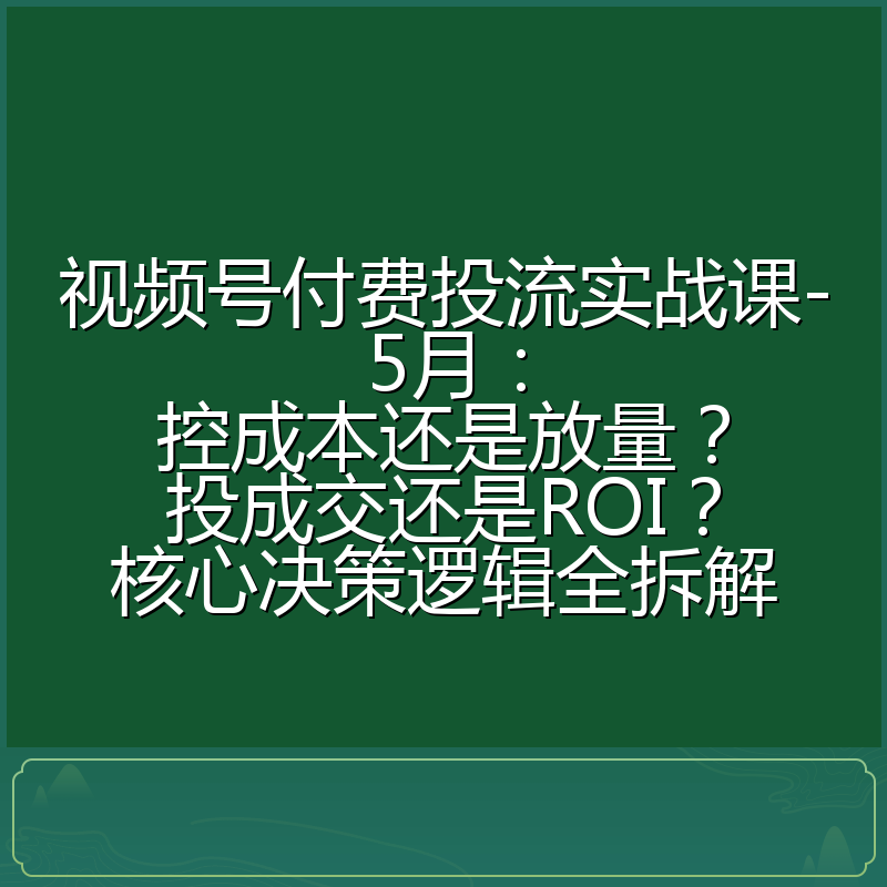 视频号付费投流实战课-5月:控成本还是放量?投成交还是ROI?核心决策逻辑全拆解