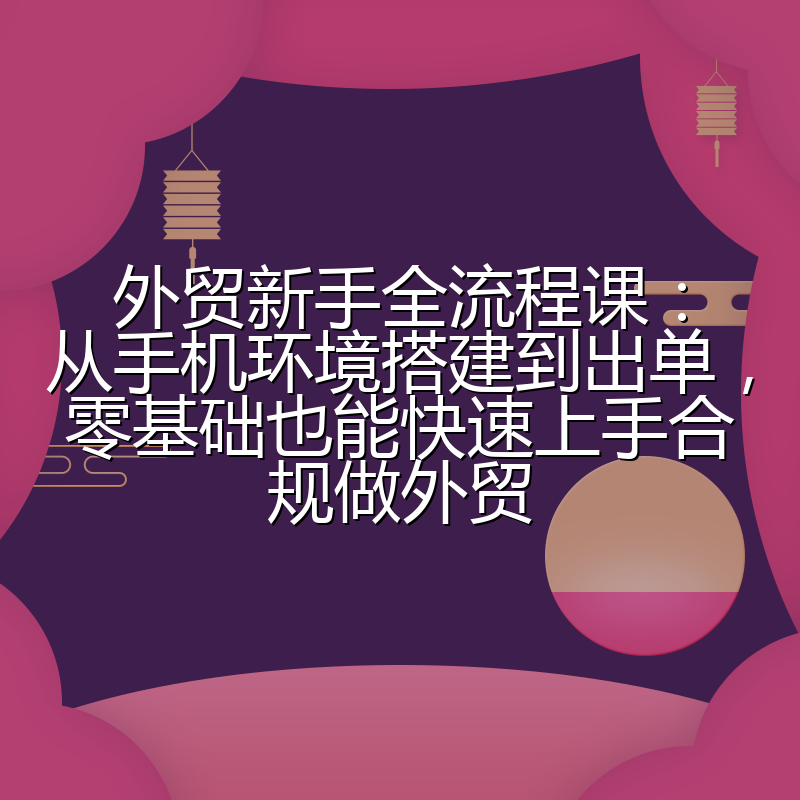 外贸新手全流程课:从手机环境搭建到出单,零基础也能快速上手合规做外贸
