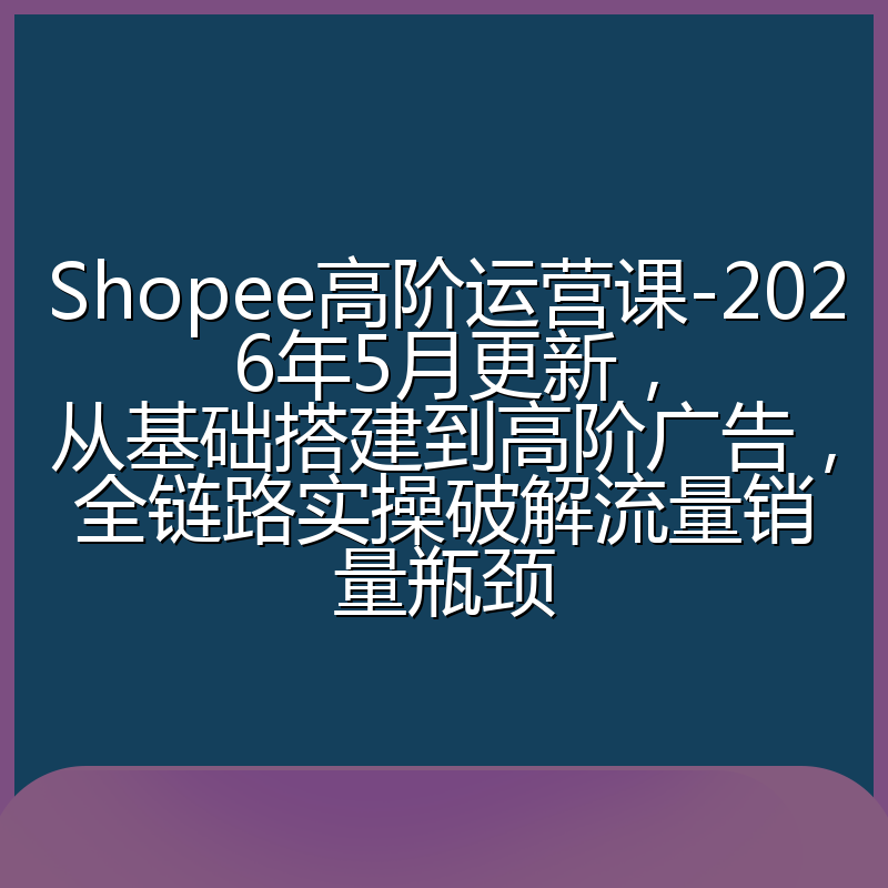 Shopee高阶运营课-2026年5月更新,从基础搭建到高阶广告,全链路实操破解流量销量瓶颈