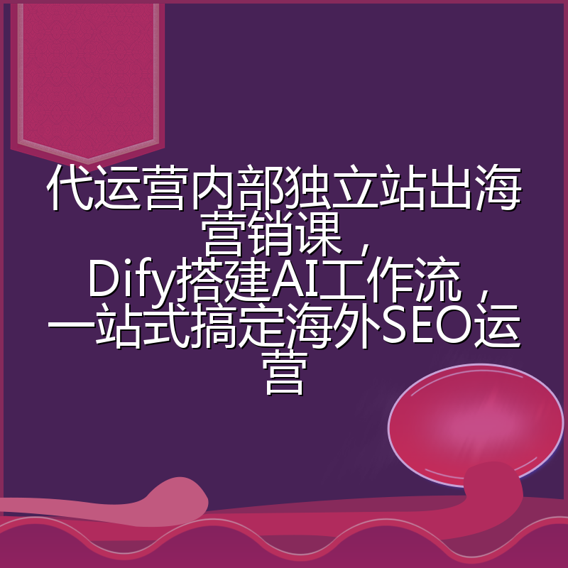 代运营内部独立站出海营销课,Dify搭建AI工作流,一站式搞定海外SEO运营