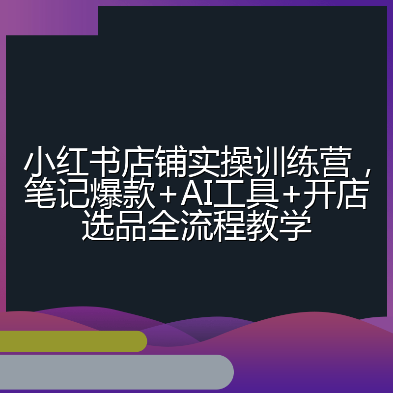 小红书店铺实操训练营，笔记爆款+AI工具+开店选品全流程教学