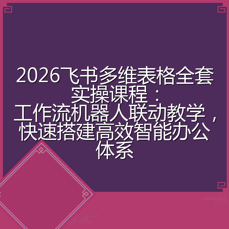 2026飞书多维表格全套实操课程：工作流机器人联动教学，快速搭建高效智能办公体系