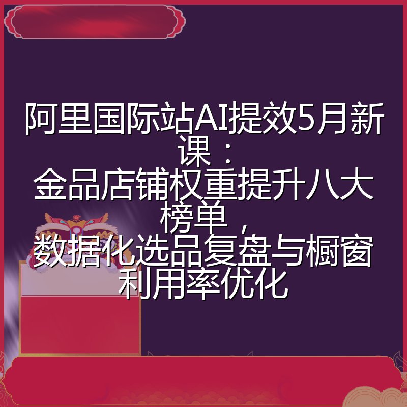 阿里国际站AI提效5月新课：金品店铺权重提升八大榜单，数据化选品复盘与橱窗利用率优化