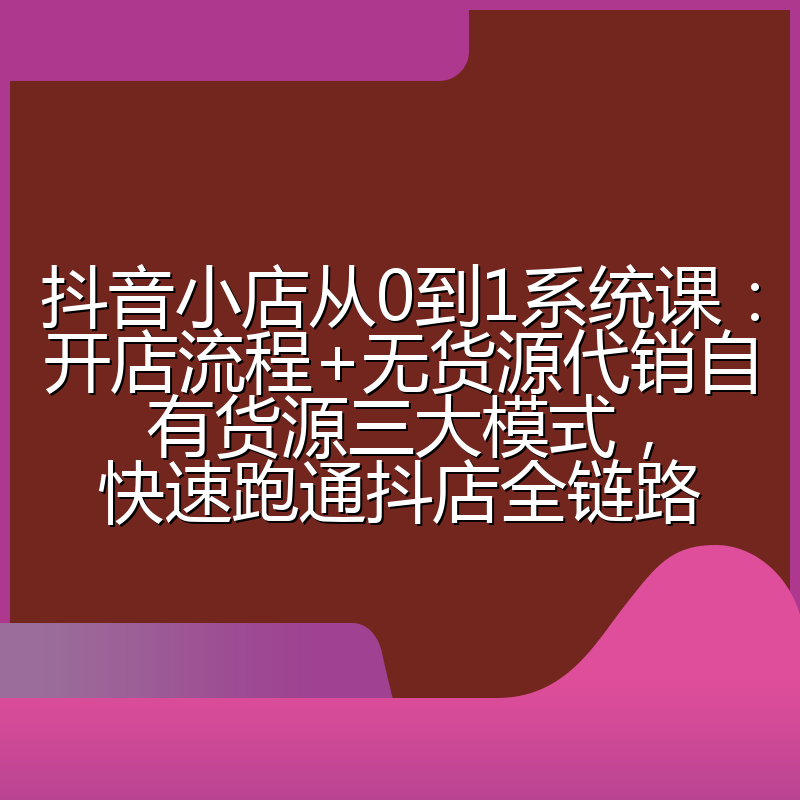 抖音小店从0到1系统课:开店流程+无货源代销自有货源三大模式,快速跑通抖店全链路