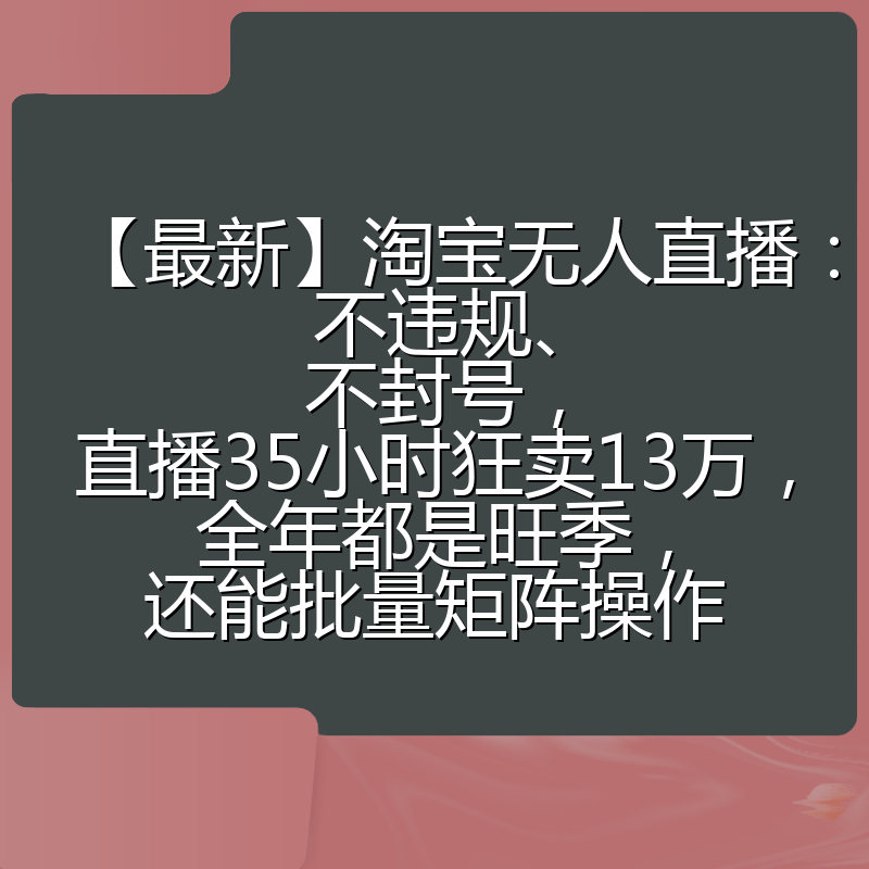 【最新】淘宝无人直播：不违规、不封号，直播35小时狂卖13万，全年都是旺季，还能批量矩阵操作