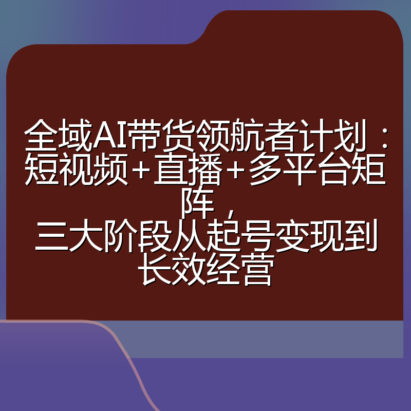 全域AI带货领航者计划：短视频+直播+多平台矩阵，三大阶段从起号变现到长效经营