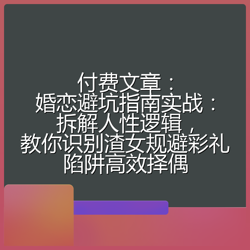 付费文章:婚恋避坑指南实战:拆解人性逻辑,教你识别渣女规避彩礼陷阱高效择偶
