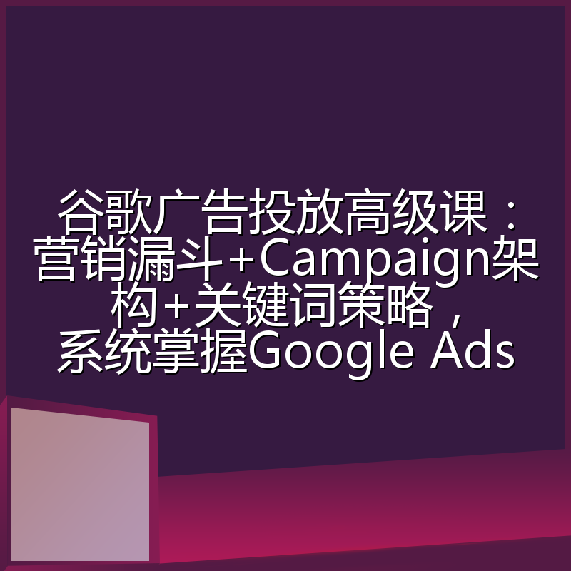 谷歌广告投放高级课：营销漏斗+Campaign架构+关键词策略，系统掌握Google Ads