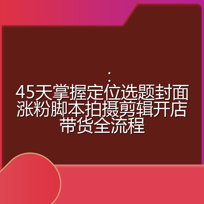 ：45天掌握定位选题封面涨粉脚本拍摄剪辑开店带货全流程